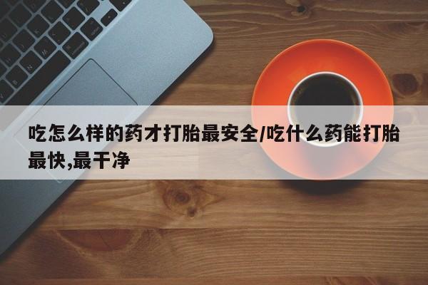 药流药购买联系吃怎么样的药才打胎最安全/吃什么药能打胎最快,最干净