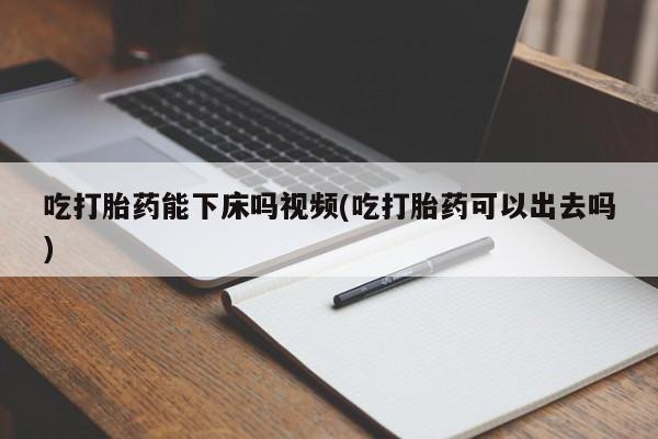 药流药购买联系吃打胎药能下床吗视频(吃打胎药可以出去吗)