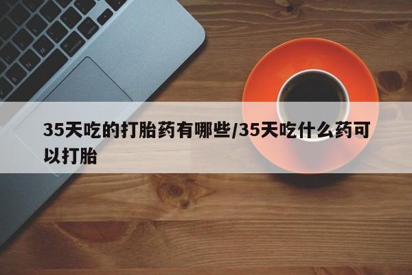 药流药购买联系35天吃的打胎药有哪些/35天吃什么药可以打胎