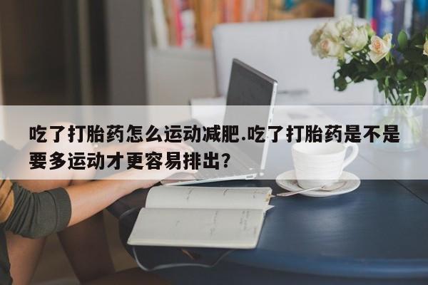 药流药购买联系吃了打胎药怎么运动减肥.吃了打胎药是不是要多运动才更容易排出？