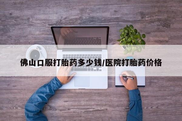 药流药购买联系佛山口服打胎药多少钱/医院打胎药价格