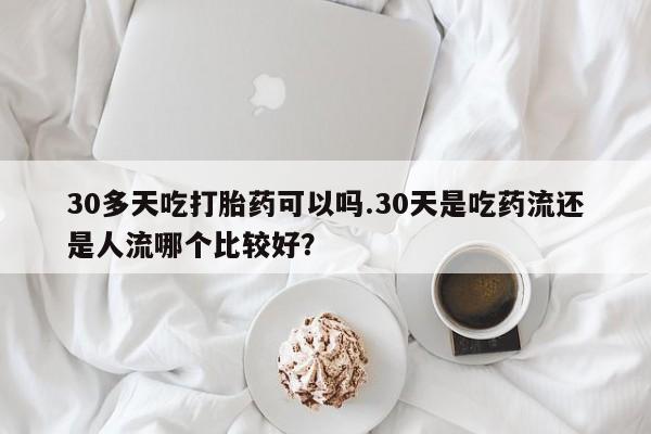 药流药购买联系30多天吃打胎药可以吗.30天是吃药流还是人流哪个比较好？