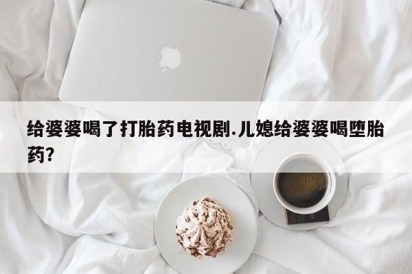 药流药购买联系给婆婆喝了打胎药电视剧.儿媳给婆婆喝堕胎药？