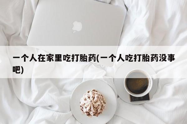 药流药购买联系一个人在家里吃打胎药(一个人吃打胎药没事吧)