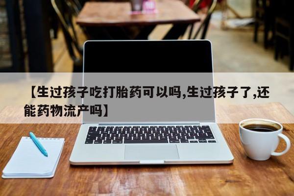 药流药购买联系【生过孩子吃打胎药可以吗,生过孩子了,还能药物流产吗】