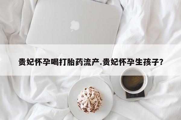 药流药购买联系贵妃怀孕喝打胎药流产.贵妃怀孕生孩子？