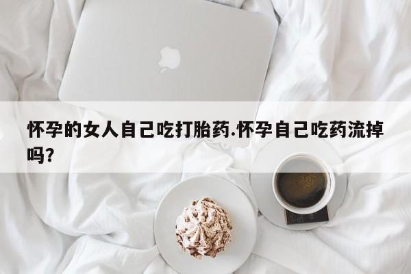 药流药购买联系怀孕的女人自己吃打胎药.怀孕自己吃药流掉吗？