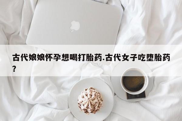 药流药购买联系古代娘娘怀孕想喝打胎药.古代女子吃堕胎药？