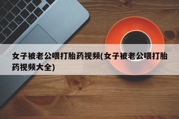 药流药购买联系女子被老公喂打胎药视频(女子被老公喂打胎药视频大全)