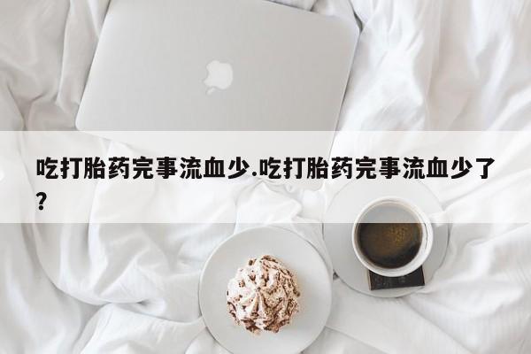 药流药购买联系吃打胎药完事流血少.吃打胎药完事流血少了？