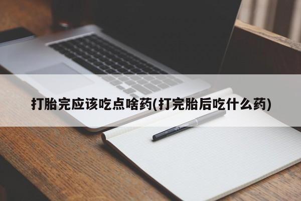 药流药购买联系打胎完应该吃点啥药(打完胎后吃什么药)
