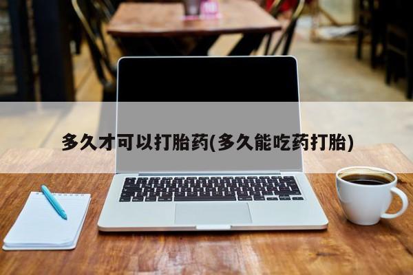 药流药购买联系多久才可以打胎药(多久能吃药打胎)