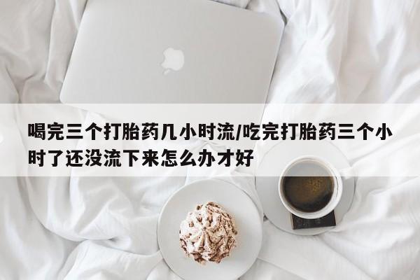 药流药购买联系喝完三个打胎药几小时流/吃完打胎药三个小时了还没流下来怎么办才好