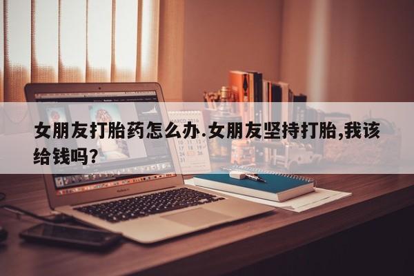 药流药购买联系女朋友打胎药怎么办.女朋友坚持打胎,我该给钱吗？