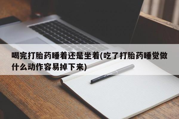 药流药购买联系喝完打胎药睡着还是坐着(吃了打胎药睡觉做什么动作容易掉下来)