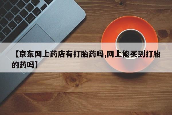 药流药购买联系【京东网上药店有打胎药吗,网上能买到打胎的药吗】