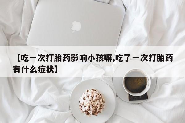 药流药购买联系【吃一次打胎药影响小孩嘛,吃了一次打胎药有什么症状】