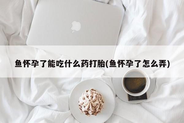 药流药购买联系鱼怀孕了能吃什么药打胎(鱼怀孕了怎么弄)