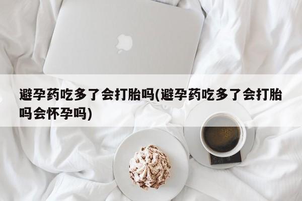 药流药购买联系避孕药吃多了会打胎吗(避孕药吃多了会打胎吗会怀孕吗)
