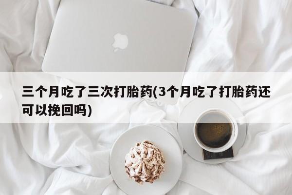 药流药购买联系三个月吃了三次打胎药(3个月吃了打胎药还可以挽回吗)