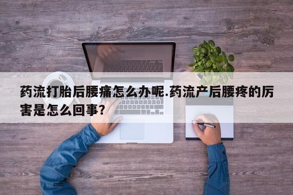 药流药购买联系药流打胎后腰痛怎么办呢.药流产后腰疼的厉害是怎么回事？