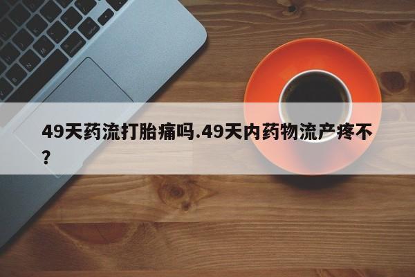 药流药购买联系49天药流打胎痛吗.49天内药物流产疼不？