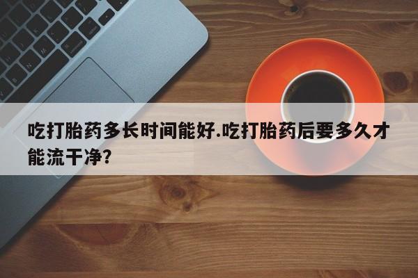 药流药购买联系吃打胎药多长时间能好.吃打胎药后要多久才能流干净？