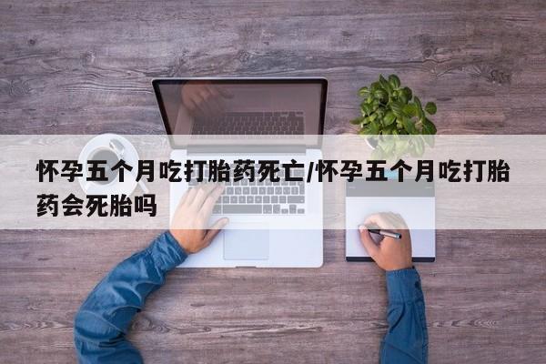 药流药购买联系怀孕五个月吃打胎药死亡/怀孕五个月吃打胎药会死胎吗