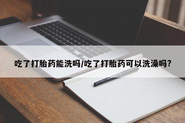 药流药购买联系吃了打胎药能洗吗/吃了打胎药可以洗澡吗?