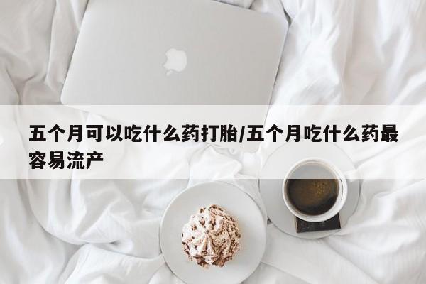 药流药购买联系五个月可以吃什么药打胎/五个月吃什么药最容易流产