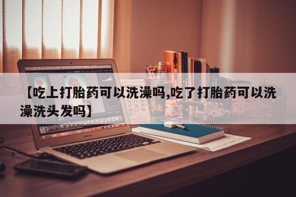 药流药购买联系【吃上打胎药可以洗澡吗,吃了打胎药可以洗澡洗头发吗】