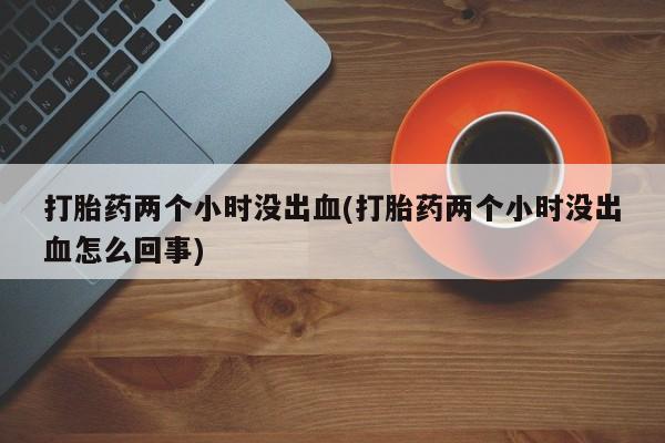 药流药购买联系打胎药两个小时没出血(打胎药两个小时没出血怎么回事)