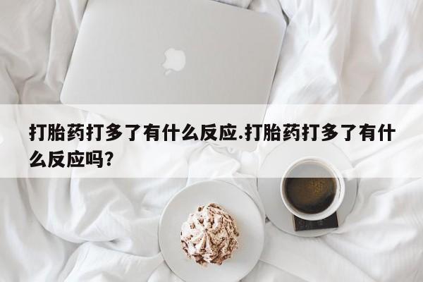 药流药购买联系打胎药打多了有什么反应.打胎药打多了有什么反应吗？
