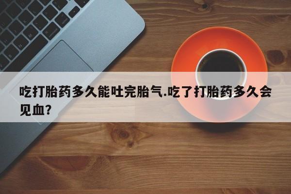 药流药购买联系吃打胎药多久能吐完胎气.吃了打胎药多久会见血？