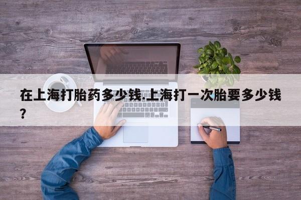 药流药购买联系在上海打胎药多少钱.上海打一次胎要多少钱？