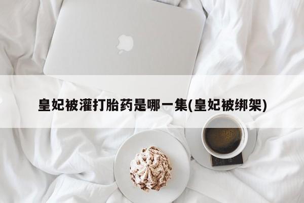 药流药购买联系皇妃被灌打胎药是哪一集(皇妃被绑架)
