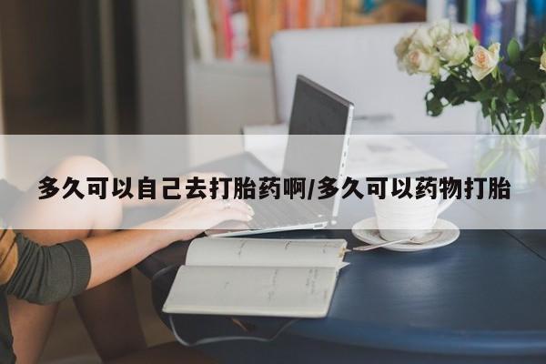 药流药购买联系多久可以自己去打胎药啊/多久可以药物打胎