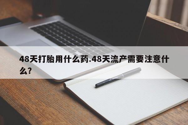 药流药购买联系48天打胎用什么药.48天流产需要注意什么?