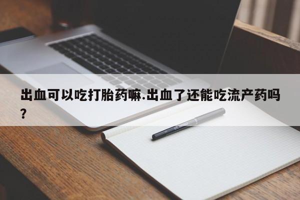 药流药购买联系出血可以吃打胎药嘛.出血了还能吃流产药吗？
