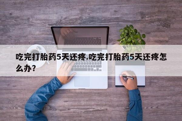 药流药购买联系吃完打胎药5天还疼.吃完打胎药5天还疼怎么办？