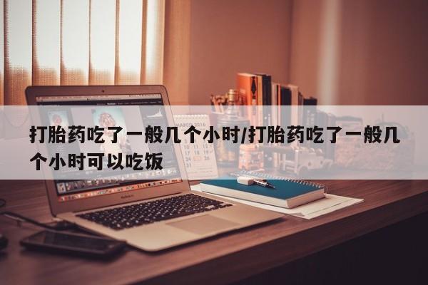 药流药购买联系打胎药吃了一般几个小时/打胎药吃了一般几个小时可以吃饭