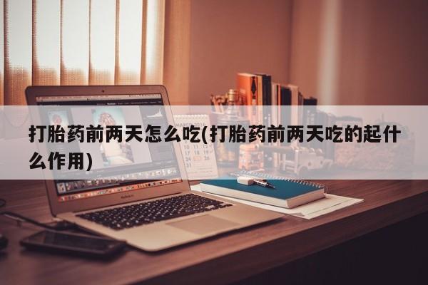 药流药购买联系打胎药前两天怎么吃(打胎药前两天吃的起什么作用)