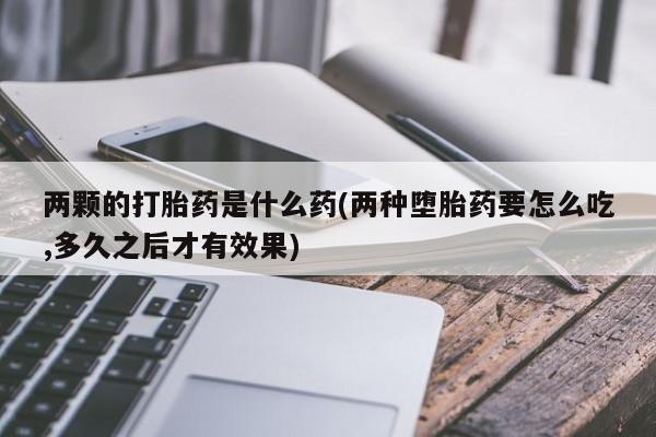 药流药购买联系两颗的打胎药是什么药(两种堕胎药要怎么吃,多久之后才有效果)