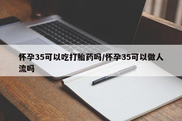 药流药购买联系怀孕35可以吃打胎药吗/怀孕35可以做人流吗