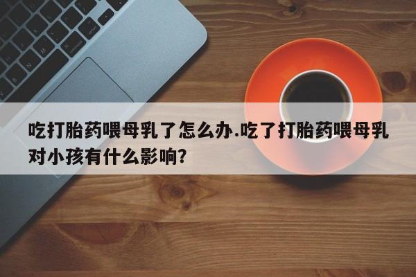 药流药购买联系吃打胎药喂母乳了怎么办.吃了打胎药喂母乳对小孩有什么影响？