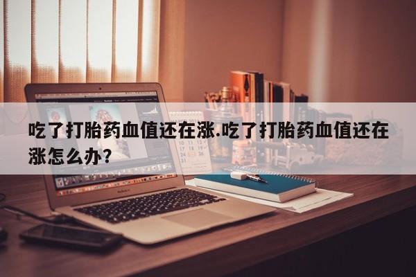 药流药购买联系吃了打胎药血值还在涨.吃了打胎药血值还在涨怎么办？