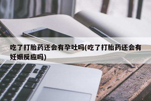 药流药购买联系吃了打胎药还会有孕吐吗(吃了打胎药还会有妊娠反应吗)