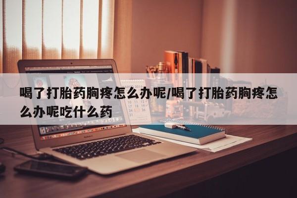 药流药购买联系喝了打胎药胸疼怎么办呢/喝了打胎药胸疼怎么办呢吃什么药
