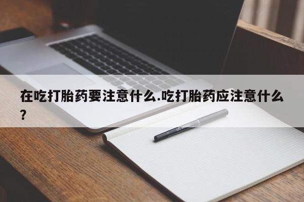 药流药购买联系在吃打胎药要注意什么.吃打胎药应注意什么?