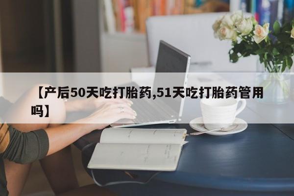 药流药购买联系【产后50天吃打胎药,51天吃打胎药管用吗】